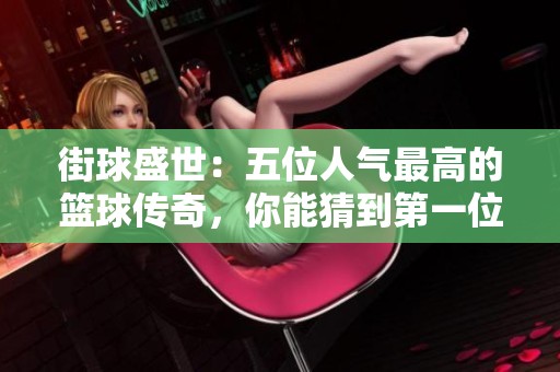 街球盛世：五位人气最高的篮球传奇，你能猜到第一位是谁吗？