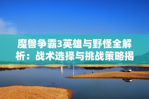 魔兽争霸3英雄与野怪全解析：战术选择与挑战策略揭秘