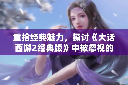 重拾经典魅力，探讨《大话西游2经典版》中被忽视的细节与内涵