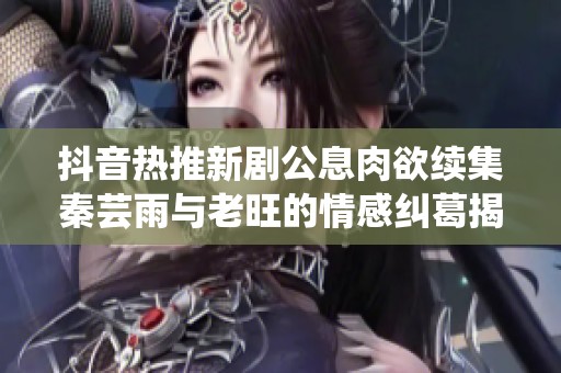 抖音热推新剧公息肉欲续集秦芸雨与老旺的情感纠葛揭秘