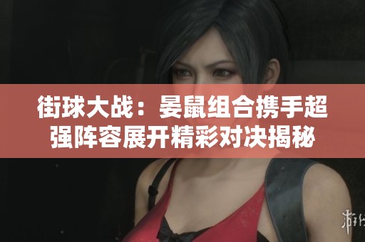街球大战：晏鼠组合携手超强阵容展开精彩对决揭秘