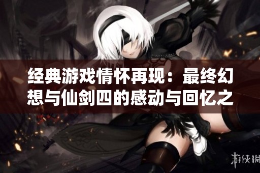 经典游戏情怀再现：最终幻想与仙剑四的感动与回忆之旅