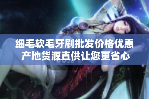 细毛软毛牙刷批发价格优惠 产地货源直供让您更省心