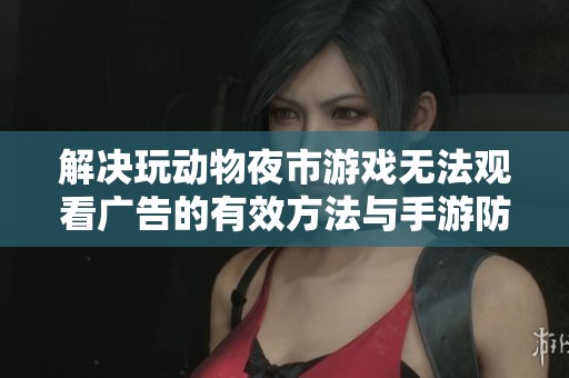 解决玩动物夜市游戏无法观看广告的有效方法与手游防封技巧分享