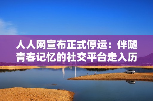 人人网宣布正式停运：伴随青春记忆的社交平台走入历史