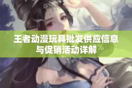 王者动漫玩具批发供应信息与促销活动详解