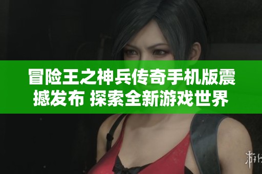 冒险王之神兵传奇手机版震撼发布 探索全新游戏世界的无限可能