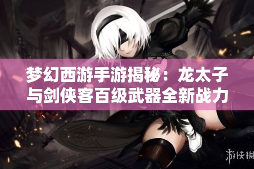 梦幻西游手游揭秘：龙太子与剑侠客百级武器全新战力解析与展望