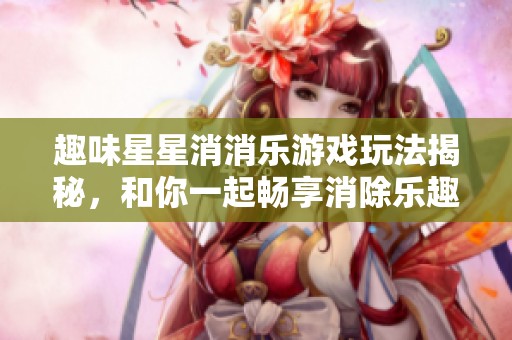 趣味星星消消乐游戏玩法揭秘，和你一起畅享消除乐趣