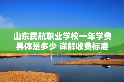山东民航职业学校一年学费具体是多少 详解收费标准和相关信息
