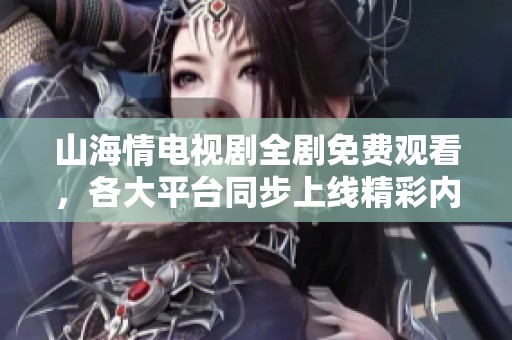 山海情电视剧全剧免费观看，各大平台同步上线精彩内容与讨论