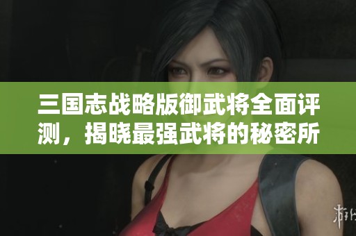 三国志战略版御武将全面评测，揭晓最强武将的秘密所在